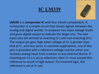 IC LM339
LM339 is a comparator IC with four inbuilt comparators. A
comparator is a simple circuit that moves signals between the
analog and digital worlds. It compares two input voltage levels
and gives digital output to indicate the larger one. The two
input pins are termed as inverting (V-) and non-inverting (V+).
The output pin goes high when voltage at V+ is greater than
that at V-, and vice versa. In common applications, one of the
pins is provided with a reference voltage and the other one
receives analog input from a sensor or any external device. If
inverting pin (V-) is set as reference, then V+ must exceed this
reference to result in high output. For inverted logic, the
reference is set at V+ pin.
 