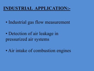 INDUSTRIAL APPLICATION:-
• Industrial gas flow measurement
• Detection of air leakage in
pressurized air systems
• Air intake of combustion engines
 
