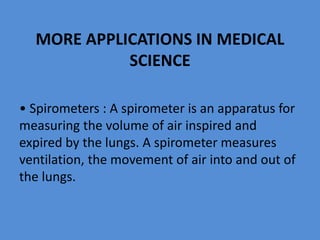 MORE APPLICATIONS IN MEDICAL
SCIENCE
• Spirometers : A spirometer is an apparatus for
measuring the volume of air inspired and
expired by the lungs. A spirometer measures
ventilation, the movement of air into and out of
the lungs.
 