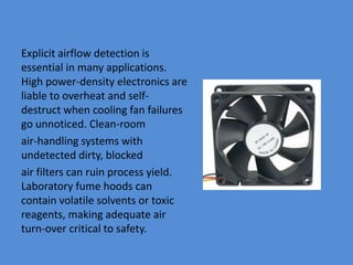 Explicit airflow detection is
essential in many applications.
High power-density electronics are
liable to overheat and self-
destruct when cooling fan failures
go unnoticed. Clean-room
air-handling systems with
undetected dirty, blocked
air filters can ruin process yield.
Laboratory fume hoods can
contain volatile solvents or toxic
reagents, making adequate air
turn-over critical to safety.
 