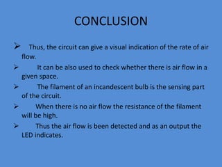 CONCLUSION
 Thus, the circuit can give a visual indication of the rate of air
flow.
 It can be also used to check whether there is air flow in a
given space.
 The filament of an incandescent bulb is the sensing part
of the circuit.
 When there is no air flow the resistance of the filament
will be high.
 Thus the air flow is been detected and as an output the
LED indicates.
 