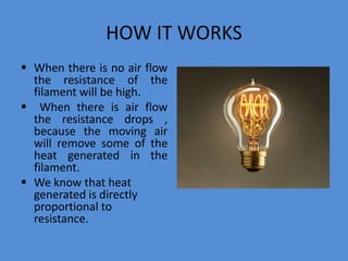 HOW IT WORKS
 When there is no air flow
the resistance of the
filament will be high.
 When there is air flow
the resistance drops ,
because the moving air
will remove some of the
heat generated in the
filament.
 We know that heat
generated is directly
proportional to
resistance.
 