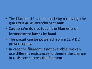 • The filament L1 can be made by removing the
glass of a 40W incandescent bulb.
• Caution,We do not touch the filaments of
incandescent lamps by hand.
• The circuit can be powered from a 12 V DC
power supply.
• In case the filament is not available, we can
use different resistances to denote the change
in resistance across the filament.
 
