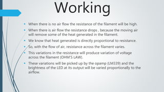 Working
 When there is no air flow the resistance of the filament will be high.
 When there is air flow the resistance drops , because the moving air
will remove some of the heat generated in the filament.
 We know that heat generated is directly proportional to resistance.
 So, with the flow of air, resistance across the filament varies.
 This variations in the resistance will produce variation of voltage
across the filament (OHM’S LAW).
 These variations will be picked up by the opamp (LM339) and the
brightness of the LED at its output will be varied proportionally to the
airflow.
 
