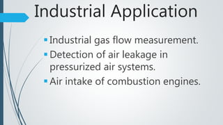 Industrial Application
 Industrial gas flow measurement.
 Detection of air leakage in
pressurized air systems.
 Air intake of combustion engines.
 