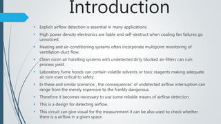 Introduction
 Explicit airflow detection is essential in many applications.
 High power density electronics are liable and self-destruct when cooling fan failures go
unnoticed.
 Heating and air-conditioning systems often incorporate multipoint monitoring of
ventilation-duct flow.
 Clean room air handling systems with undetected dirty blocked air-filters can ruin
process yield.
 Laboratory fume hoods can contain volatile solvents or toxic reagents making adequate
air turn-over critical to safety.
 In these and similar scenarios , the consequences' of undetected airflow interruption can
range from the merely expensive to the frankly dangerous.
 Therefore it becomes necessary to use some reliable means of airflow detection.
 This is a design for detecting airflow.
 This circuit can give visual for the measurement it can be also used to check whether
there is a airflow in a given space.
 