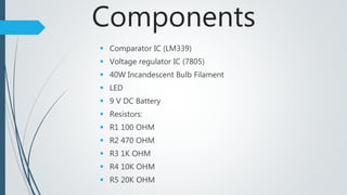 Components
 Comparator IC (LM339)
 Voltage regulator IC (7805)
 40W Incandescent Bulb Filament
 LED
 9 V DC Battery
 Resistors:
 R1 100 OHM
 R2 470 OHM
 R3 1K OHM
 R4 10K OHM
 R5 20K OHM
 