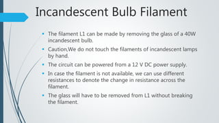 Incandescent Bulb Filament
 The filament L1 can be made by removing the glass of a 40W
incandescent bulb.
 Caution,We do not touch the filaments of incandescent lamps
by hand.
 The circuit can be powered from a 12 V DC power supply.
 In case the filament is not available, we can use different
resistances to denote the change in resistance across the
filament.
 The glass will have to be removed from L1 without breaking
the filament.
 