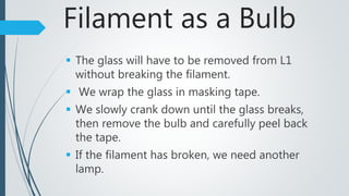 Filament as a Bulb
 The glass will have to be removed from L1
without breaking the filament.
 We wrap the glass in masking tape.
 We slowly crank down until the glass breaks,
then remove the bulb and carefully peel back
the tape.
 If the filament has broken, we need another
lamp.
 