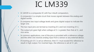 IC LM339
 IC LM339 is a comparator IC with four inbuilt comparators.
 A comparator is a simple circuit that moves signals between the analog and
digital worlds.
 It compares two input voltage levels and gives digital output to indicate the
larger one.
 The two input pins are termed as inverting (V-) and non-inverting (V+).
 The output pin goes high when voltage at V+ is greater than that at V-, and
vice versa.
 In common applications, one of the pins is provided with a reference voltage
and the other one receives analog input from a sensor or any external device.
 If inverting pin (V-) is set as reference, then V+ must exceed this reference to
result in high output. For inverted logic, the reference is set at V+ pin.
 