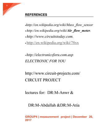 GROUP4 | measurement project | December 26,
2017
9
REFERENCES
http://en.wikipedia.org/wiki/Mass_flow_sensor
 http://en.wikipedia.org/wiki/Air_flow_meter.
 http://www.circuitstoday.com.
 http://en.wikipedia.org/wiki/78xx
 http://electronicsforu.com.asp
ELECTRONIC FOR YOU
http://www.circuit-projects.com/
CIRCUIT PROJECT
lectures for: DR:M-Anwr &
DR:M-Abdallah &DR:M-Atia
 