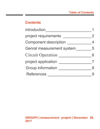 Table of Contents
GROUP4 | measurement project | December 26,
2017
Contents
introduction_____________________1
project requirements _____________2
Component description ___________4
Genral measurement system_______5
Circuit Operation _______________6
project application _______________7
Group information _______________8
References ____________________9
 