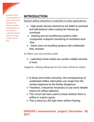 GROUP4 | measurement project | December 26,
2017
1
INTRODUCTION
Explicit airflow detection is essential in many applications:
 . High power-density electronics are liable to overheat
and self-destruct when cooling fan failures go
unnoticed.
 . Heating and air-conditioning systems often
incorporate multipoint monitoring of ventilation-duct
flow.
 . Clean room air-handling systems with undetected
dirty, blocked
air filters can ruin process yield.
 . Laboratory fume hoods can contain volatile solvents
or toxic
reagents, making adequate air turn-over critical to safety.
 In these and similar scenarios, the consequences of
undetected airflow interruption can range from the
merely expensive to the frankly dangerous.
 Therefore, it becomes necessary to use some reliable
means for airflow detection.
 This circuit can have used to check whether there is
airflow in a given space.
 This is done by LED light when airflow Passing
Principle of hot
wire anemometer is
used in this circuit.
Resistance of
filament changes
during the flow of
air and that is
compared with the
reference voltage
to detect the air
flow.
 