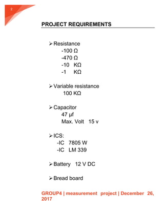 GROUP4 | measurement project | December 26,
2017
2
PROJECT REQUIREMENTS
Resistance
-100 Ω
-470 Ω
-10 KΩ
-1 KΩ
Variable resistance
100 KΩ
Capacitor
47 µf
Max. Volt 15 v
ICS:
-IC 7805 W
-IC LM 339
Battery 12 V DC
Bread board
 