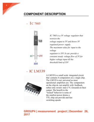 GROUP4 | measurement project | December 26,
2017
4
COMPONENT DESCRIPTION
- IC 7805
- IC LM339
IC 7805 is a 5V voltage regulator that
restricts the
voltage output to 5V and draws 5V
regulated power supply.
The maximum value for input to the
voltage
regulator is 35V. It can provide a
constant steady voltage flow of 5V for
higher voltage input till the
threshold limit of 35V
A LM339 is a small scale integrated circuit
that contains 4 comparators on a single chip.
The LM339 is not universal as most
operational amplifiers are. The comparators
on the chip do not amplify with feedback,
rather only switch state (+V, Ground) on their
output. The benefit to the
"locked" behavior is some of
the smallest power drains a
TTL chip can provide and fast
switching speeds
 