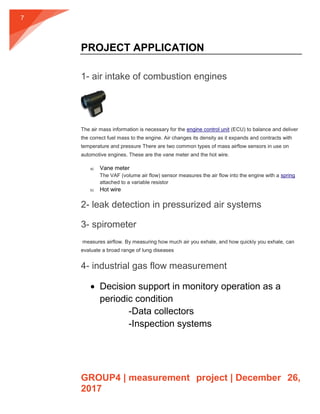 GROUP4 | measurement project | December 26,
2017
7
PROJECT APPLICATION
1- air intake of combustion engines
The air mass information is necessary for the engine control unit (ECU) to balance and deliver
the correct fuel mass to the engine. Air changes its density as it expands and contracts with
temperature and pressure There are two common types of mass airflow sensors in use on
automotive engines. These are the vane meter and the hot wire.
a) Vane meter
The VAF (volume air flow) sensor measures the air flow into the engine with a spring
attached to a variable resistor
b) Hot wire
2- leak detection in pressurized air systems
3- spirometer
measures airflow. By measuring how much air you exhale, and how quickly you exhale, can
evaluate a broad range of lung diseases
4- industrial gas flow measurement
 Decision support in monitory operation as a
periodic condition
-Data collectors
-Inspection systems
 
