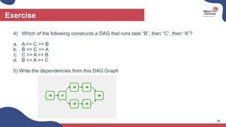4) Which of the following constructs a DAG that runs task “B”, then “C”, then “A”?
a. A >> C >> B
b. B >> C >> A
c. C >> A >> B
d. B >> A >> C
5) Write the dependencies from this DAG Graph
Exercise
28
 