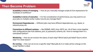 Then Become Problem
7
Scalability in terms of managing → How do you manually manage scripts & Cron expressions for
hundreds of workﬂows?
Scalability in terms of execution → For the consideration of performance, you may want to run
your jobs on multiple worker nodes, how do you manage them?
Environment Dependencies → Different jobs may have different dependencies, e.g., Spark, or
network proxy, etc.
Connections to different systems → like RDBMS, AWS, Hive, HDFS, etc. All of them come together
with conﬁgurations like host address, port, id, password, schema, etc. How to manage them in a
centralised fashion?
Monitoring → How do we monitor the status of each step? Which batch job failed? Due to which
step? For what reason?
Re-running → How can we re-run a speciﬁc step? Manually do it or make ad-hoc change on the
script? Neither is ideal.
 