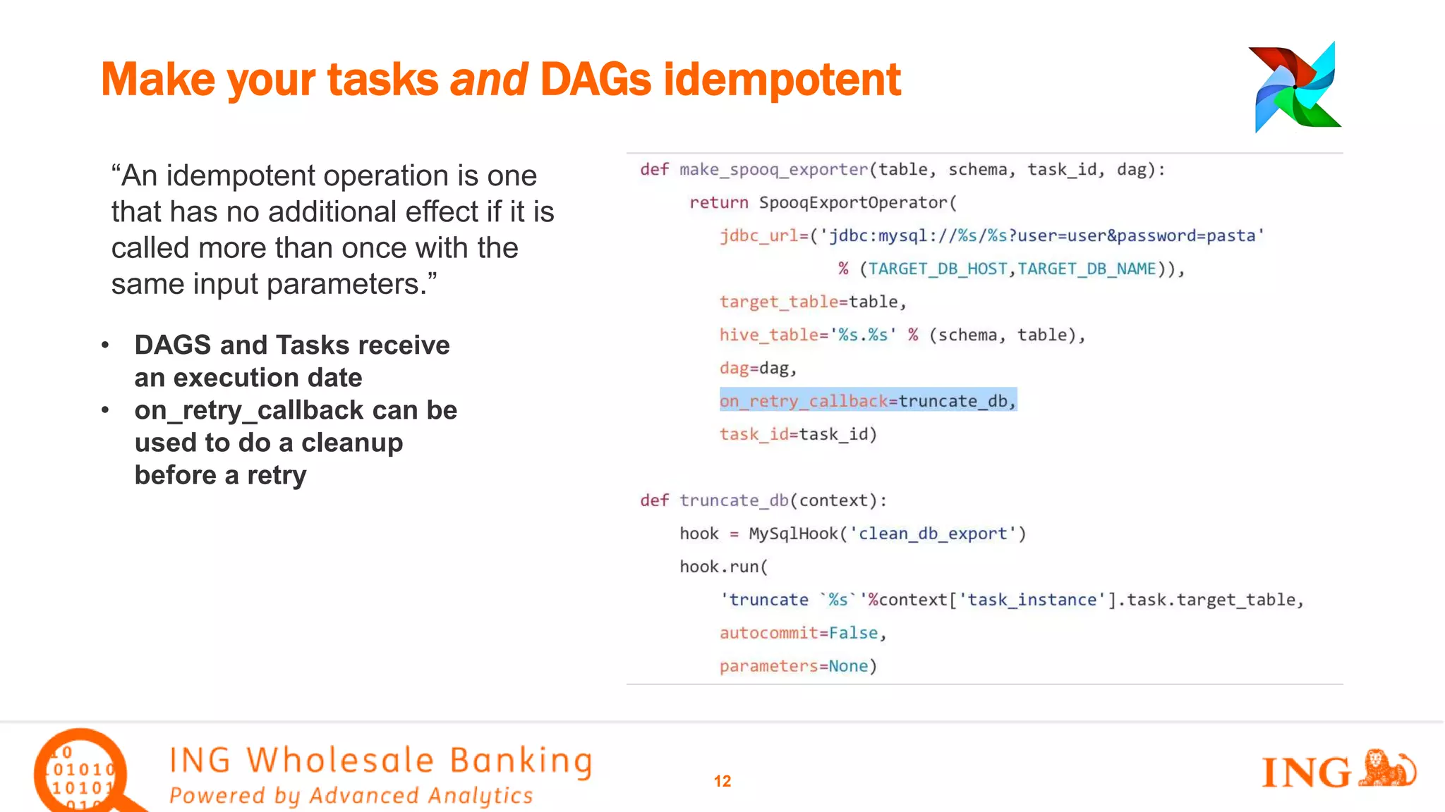 “An idempotent operation is one
that has no additional effect if it is
called more than once with the
same input parameters.”
Make your tasks and DAGs idempotent
12
• DAGS and Tasks receive
an execution date
• on_retry_callback can be
used to do a cleanup
before a retry
 