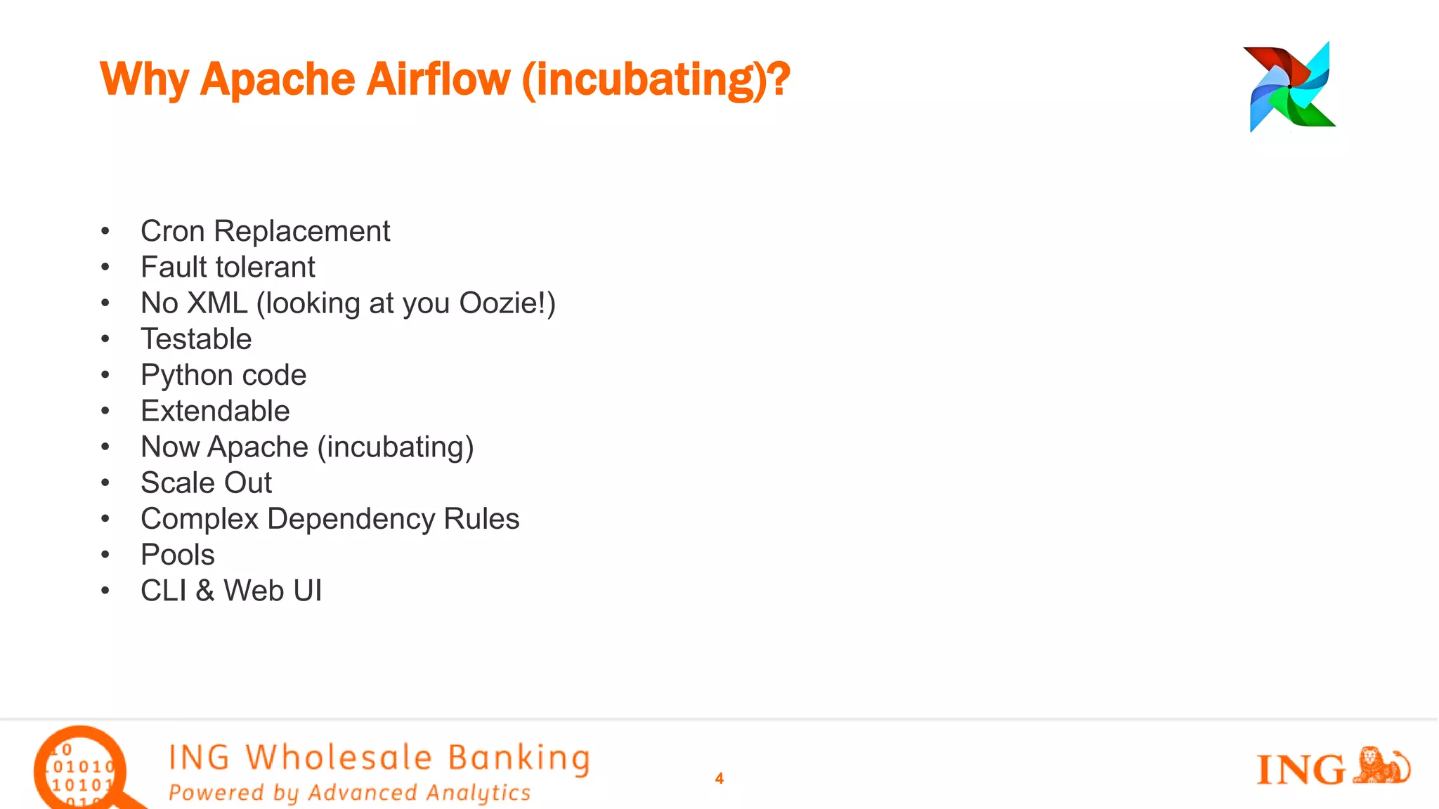 • Cron Replacement
• Fault tolerant
• No XML (looking at you Oozie!)
• Testable
• Python code
• Extendable
• Now Apache (incubating)
• Scale Out
• Complex Dependency Rules
• Pools
• CLI & Web UI
Why Apache Airflow (incubating)?
4
 