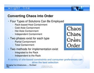 Converting Chaos into Order
  • Four Types of Solutions Can Be Employed
       –   Rack-based Heat Containment
       –   Cold Aisle Containment
       –   Hot Aisle Containment
       –   Independent Containment
  • Two phases exist for each type
       – Partial Containment
       – Total Containment
  • Two methods for implementation exist
       – Integrated to the Rack
       – Independent to the Rack
  A variety of site-based constraints and consumer preferences can
                        drive the best selection
Managing Your Infrastructure……The Smart
                                           © Wright Line LLC, 2007
Way                                       Confidential and Proprietary   17
 