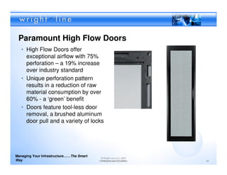 Paramount High Flow Doors
   • High Flow Doors offer
     exceptional airflow with 75%
     perforation – a 19% increase
     over industry standard
   • Unique perforation pattern
     results in a reduction of raw
     material consumption by over
     60% - a ‘green’ benefit
   • Doors feature tool-less door
     removal, a brushed aluminum
     door pull and a variety of locks




Managing Your Infrastructure……The Smart
                                           © Wright Line LLC, 2007
Way                                       Confidential andLLC, 2007
                                           © Wright Line Proprietary   22
 