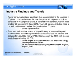 Industry Findings and Trends
 • Power consumption is so significant that accommodating the increase in
   IT power consumption over the next five years will require the U.S. to
   construct 10 major power plants. If current trends continue, we will need
   another 20 between 2010 and 2015. That’s 30 power plants that need to
   be built just to accommodate the growth within IT power.
                        » Source: Uptime Institute
 • Forecasts indicate that unless energy efficiency is improved beyond
   current trends, the federal government’s electricity cost for servers and
   data centers could be nearly $740 million annually by 2011, with a peak
   load of approximately 1.2 GW.
                        » Source: Report to Congress on Server and Data Center Energy
                          Efficiency Public Law 109-431
                        » U.S. Environmental Protection Agency ENERGY STAR Program ,
                          August 2, 2007


Managing Your Infrastructure……The Smart
                                           © Wright Line LLC, 2007
Way                                       Confidential and Proprietary                  3
 