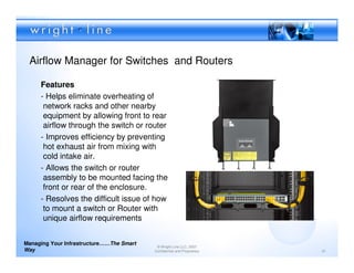 Airflow Manager for Switches and Routers

     Features
     - Helps eliminate overheating of
      network racks and other nearby
      equipment by allowing front to rear
      airflow through the switch or router
     - Improves efficiency by preventing
      hot exhaust air from mixing with
      cold intake air.
     - Allows the switch or router
      assembly to be mounted facing the
      front or rear of the enclosure.
     - Resolves the difficult issue of how
      to mount a switch or Router with
      unique airflow requirements


Managing Your Infrastructure……The Smart
                                           © Wright Line LLC, 2007
Way                                       Confidential and Proprietary   31
 