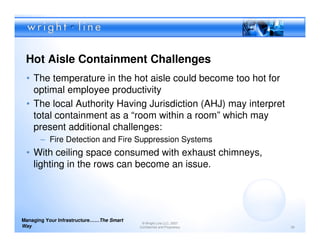 Hot Aisle Containment Challenges
 • The temperature in the hot aisle could become too hot for
   optimal employee productivity
 • The local Authority Having Jurisdiction (AHJ) may interpret
   total containment as a “room within a room” which may
   present additional challenges:
       – Fire Detection and Fire Suppression Systems
 • With ceiling space consumed with exhaust chimneys,
   lighting in the rows can become an issue.




Managing Your Infrastructure……The Smart
                                           © Wright Line LLC, 2007
Way                                       Confidential and Proprietary   36
 