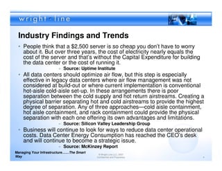 Industry Findings and Trends
 • People think that a $2,500 server is so cheap you don’t have to worry
   about it. But over three years, the cost of electricity nearly equals the
   cost of the server and that’s without the Capital Expenditure for building
   the data center or the cost of running it.
                        » Source: Uptime Institute
 • All data centers should optimize air flow, but this step is especially
   effective in legacy data centers where air flow management was not
   considered at build-out or where current implementation is conventional
   hot-aisle cold-aisle set-up. In these arrangements there is poor
   separation between the cold supply and hot return airstreams. Creating a
   physical barrier separating hot and cold airstreams to provide the highest
   degree of separation. Any of three approaches—cold aisle containment,
   hot aisle containment, and rack containment could provide the physical
   separation with each one offering its own advantages and limitations.
                        » Source: Silicon Valley Leadership Group
 • Business will continue to look for ways to reduce data center operational
   costs. Data Center Energy Consumption has reached the CEO’s desk
   and will continue to become a strategic issue.
                        » Source: McKinzey Report
Managing Your Infrastructure……The Smart
                                           © Wright Line LLC, 2007
Way                                       Confidential and Proprietary          4
 