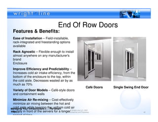 End Of Row Doors
  Features & Benefits:
  Ease of Installation – Field-installable,
  rack-integrated and freestanding options
  available
  Rack Agnostic – Flexible enough to install
  almost anywhere on any manufacturer's
  brand
  Enclosure
  Improve Efficiency and Predictability –
  Increases cold air intake efficiency, from the
  bottom of the enclosure to the top, within
  the cold aisle. Decreases wasted air by as
  much as 70%
                                                                    Café Doors   Single Swing End Door
  Variety of Door Models – Café-style doors
  and containment walls
 Minimize Air Re-mixing – Cost-effectively
 minimize air mixing between the hot and
Managing Your Infrastructure……The Smart cold air
 cold aisle while keeping the uniform
 supply in front of the servers for a longer© Wright Line LLC, 2007
Way                                        Confidential and Proprietary                            42

 period of time
 