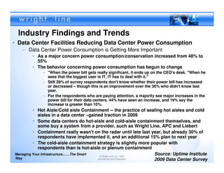 Industry Findings and Trends
• Data Center Facilities Reducing Data Center Power Consumption
   – Data Center Power Consumption is Getting More Important
        • As a major concern power consumption/conservation increased from 48% to
          55%
        • The behavior concerning power consumption has begun to change
             – "When the power bill gets really significant, it ends up on the CEO's desk. "When he
               sees that the biggest user is IT, IT has to deal with it."
             – Still 28% of survey respondents don't know whether their power bill has increased
               or decreased – though this is an improvement over the 36% who didn't know last
               year.
             – For the respondents who are paying attention, a majority see major increases in the
               power bill for their data centers. 44% have seen an increase, and 19% say the
               increase is greater than 10%.
         • Hot Aisle/Cold aisle Containment -- the practice of sealing hot aisles and cold
            aisles in a data center –gained traction in 2009
         • Some data centers do hot-aisle and cold-aisle containment themselves, and
            some buy a system from a provider, such as Wright Line, APC and Liebert
         • Containment really wasn't on the radar until late last year, but already 30% of
            respondents have implemented it, and an additional 15% plan to next year
         • The cold-aisle containment strategy is slightly more popular with
            respondents than is hot-aisle or plenum containment
Managing Your Infrastructure……The Smart
                                          © Wright Line LLC, 2007
                                                                      Source: Uptime Institute
Way                                      Confidential and Proprietary 2009 Data Center Survey5
 