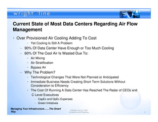 Current State of Most Data Centers Regarding Air Flow
 Management
 • Over Provisioned Air Cooling Adding To Cost
            • Yet Cooling Is Still A Problem
       – 90% Of Data Center Have Enough or Too Much Cooling
       – 60% Of The Cool Air Is Wasted Due To:
            • Air Mixing
            • Air Stratification
            • Bypass Air
       – Why The Problem?
            • Technological Changes That Were Not Planned or Anticipated
            • Immediate Business Needs Creating Short Term Solutions Without
              Consideration to Efficiency
            • The Cost Of Running A Data Center Has Reached The Radar of CEOs and
               C Level Executives
                  – CapEx and OpEx Expenses
                  – Green Initiatives
Managing Your Infrastructure……The Smart
                                           © Wright Line LLC, 2007
Way                                       Confidential and Proprietary              9
 
