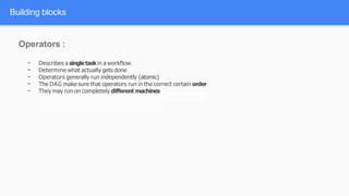 Building blocks
Operators :
- Describes a singletaskin a workflow.
- Determine what actually gets done
- Operators generally run independently (atomic)
- The DAG make sure that operators run in the correct certain order
- They may run on completely different machines
 
