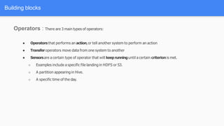 Building blocks
Operators : There are 3 main types of operators:
● Operators that performs an action,or tell another system to perform an action
● Transferoperators move data from one system to another
● Sensorsare a certain type of operator that will keeprunninguntil a certain criterionis met.
○ Examples include a specific file landing in HDFS or S3.
○ A partition appearing in Hive.
○ A specific time of the day.
 