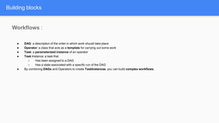 Building blocks
Workflows :
● DAG: a description of the order in which work should take place
● Operator: a class that acts as a template for carrying out some work
● Task: a parameterized instance of an operator
● Task Instance: a task that
○ Has been assigned to a DAG
○ Has a state associated with a specific run of the DAG
● By combining DAGs and Operators to create TaskInstances, you can build complex workflows.
 