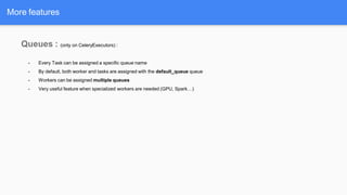 Queues : (only on CeleryExecutors) :
- Every Task can be assigned a specific queue name
- By default, both worker and tasks are assigned with the default_queue queue
- Workers can be assigned multiple queues
- Very useful feature when specialized workers are needed (GPU, Spark…)
More features
 
