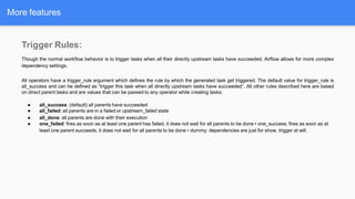 More features
Trigger Rules:
Though the normal workflow behavior is to trigger tasks when all their directly upstream tasks have succeeded, Airflow allows for more complex
dependency settings.
All operators have a trigger_rule argument which defines the rule by which the generated task get triggered. The default value for trigger_rule is
all_success and can be defined as “trigger this task when all directly upstream tasks have succeeded”. All other rules described here are based
on direct parent tasks and are values that can be passed to any operator while creating tasks:
● all_success: (default) all parents have succeeded
● all_failed: all parents are in a failed or upstream_failed state
● all_done: all parents are done with their execution
● one_failed: fires as soon as at least one parent has failed, it does not wait for all parents to be done • one_success: fires as soon as at
least one parent succeeds, it does not wait for all parents to be done • dummy: dependencies are just for show, trigger at will.
 