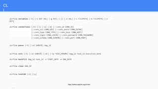 CL
I
https://airflow.apache.org/cli.html
airflow variables [-h] [-s KEY VAL] [-g KEY] [-j] [-d VAL] [-i FILEPATH] [-e FILEPATH] [-x
KEY]
airflow connections [-h] [-l] [-a] [-d] [--conn_id CONN_ID]
[--conn_uri CONN_URI] [--conn_extra CONN_EXTRA]
[--conn_type CONN_TYPE] [--conn_host CONN_HOST]
[--conn_login CONN_LOGIN] [--conn_password CONN_PASSWORD]
[--conn_schema CONN_SCHEMA] [--conn_port CONN_PORT]
airflow pause [-h] [-sd SUBDIR] dag_id
airflow test [-h] [-sd SUBDIR] [-dr] [-tp TASK_PARAMS] dag_id task_id execution_date
airflow backfill dag_id task_id -s START_DATE -e END_DATE
airflow clear DAG_ID
airflow resetdb [-h] [-y]
...
 