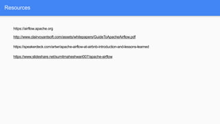 Resources
https://airflow.apache.org
http://www.clairvoyantsoft.com/assets/whitepapers/GuideToApacheAirflow.pdf
https://speakerdeck.com/artwr/apache-airflow-at-airbnb-introduction-and-lessons-learned
https://www.slideshare.net/sumitmaheshwari007/apache-airflow
 