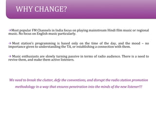 WHY CHANGE?

?Most popular FM Channels in India focus on playing mainstream Hindi film music or regional
music. No focus on English music particularly.

? Most stations programming is based only on the time of the day, and the mood C no
importance given to understanding the TA, or establishing a connection with them.

? Music enthusiasts are slowly turning passive in terms of radio audience. There is a need to
revive them, and make them active listeners.




We need to break the clutter, defy the conventions, and disrupt the radio station promotion
    methodology in a way that ensures penetration into the minds of the new listener!!!
 