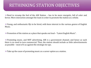 RETHINKING STATION OBJECTIVES

? Need to revamp the feel of the AIR Station C has to be more energetic, full of color and
fervor. More interaction amongst the team in order to promote the station as a whole.


? Young, and enthusiastic RJs to be hired, with keen interest in the various genres of English
Music.


? Promotion of the station as a place that speaks out loud C Latest English Music.


? Promoting music, and NOT advertising. AIR is a government channel, and hence as such
there is no need to turn commercial. Thus, the station should include as little advertisements
as possible C most of it as against the strategic tie-ups.


? Take up the cause of promoting music as a career option as a station.
 
