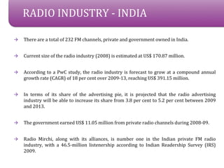 RADIO INDUSTRY - INDIA

?   There are a total of 232 FM channels, private and government owned in India.


?   Current size of the radio industry (2008) is estimated at US$ 170.87 million.


?   According to a PwC study, the radio industry is forecast to grow at a compound annual
    growth rate (CAGR) of 18 per cent over 2009-13, reaching US$ 391.15 million.


?   In terms of its share of the advertising pie, it is projected that the radio advertising
    industry will be able to increase its share from 3.8 per cent to 5.2 per cent between 2009
    and 2013.


?   The government earned US$ 11.05 million from private radio channels during 2008-09.


?   Radio Mirchi, along with its alliances, is number one in the Indian private FM radio
    industry, with a 46.5-million listenership according to Indian Readership Survey (IRS)
    2009.
 