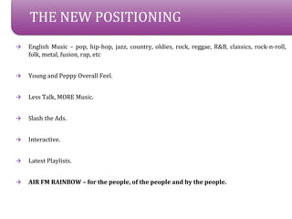 THE NEW POSITIONING
?   English Music C pop, hip-hop, jazz, country, oldies, rock, reggae, R&B, classics, rock-n-roll,
    folk, metal, fusion, rap, etc


?   Young and Peppy Overall Feel.


?   Less Talk, MORE Music.


?   Slash the Ads.


?   Interactive.


?   Latest Playlists.


?   AIR FM RAINBOW C for the people, of the people and by the people.
 