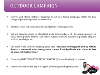 OUTDOOR CAMPAIGN

?   Colorful and Playful Outdoor Hoardings to act as a teaser campaign, before the final
    change of positioning comes into execution.


?   Rainbow colors to be used to catch the attention of the passer-bys.


?   Not just Hoardings, but a lot of ambient media to be used as well C bus stands, danglers on
    trees, petrol pumps, metros and metro station, subways, banners in popular hang out
    markets, road signs, etc.


?   One Copy of the Outdoor Hoarding could read this hour is brought to you by Nikhita
    Arora C a communication management trainee from Symbiosis who claims to love
    all genres of English Music


?   Promoting UNINTERRUPTED MUSIC CONCERT (discussed further) via outdoor.


?   Outdoor to send out the Key Message of promoting budding musicians.
 