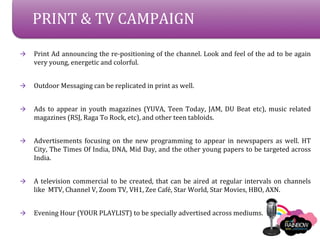 PRINT & TV CAMPAIGN

?   Print Ad announcing the re-positioning of the channel. Look and feel of the ad to be again
    very young, energetic and colorful.


?   Outdoor Messaging can be replicated in print as well.


?   Ads to appear in youth magazines (YUVA, Teen Today, JAM, DU Beat etc), music related
    magazines (RSJ, Raga To Rock, etc), and other teen tabloids.


?   Advertisements focusing on the new programming to appear in newspapers as well. HT
    City, The Times Of India, DNA, Mid Day, and the other young papers to be targeted across
    India.


?   A television commercial to be created, that can be aired at regular intervals on channels
    like MTV, Channel V, Zoom TV, VH1, Zee Caf, Star World, Star Movies, HBO, AXN.


?   Evening Hour (YOUR PLAYLIST) to be specially advertised across mediums.
 