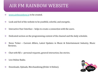 AIR FM RAINBOW WEBSITE
?   www.airfmrainbow.in to be created.


?   Look and feel of the website to be youthful, colorful, and energetic.


?   Interactive User Interface C helps to create a connection with the users.


?   Dedicated section on the programming content of the channel and the daily schedule.


?   News Ticker C Current Affairs, Latest Updates in Music & Entertainment Industry, Music
    Reviews.


?   Chat with RJs C personal requests, general interaction, fan stories.


?   Live Online Radio.


?   Downloads, Uploads, Merchandising (Order it Online).
 