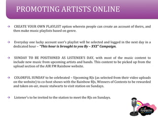 PROMOTING ARTISTS ONLINE

?    CREATE YOUR OWN PLAYLIST option wherein people can create an account of theirs, and
    then make music playlists based on genre.


?   Everyday one lucky account users playlist will be selected and logged in the next day in a
    dedicated hour C This hour is brought to you By C XYZ Campaign.


?    SUNDAY TO BE POSITIONED AS LISTENERS DAY, with most of the music content to
    include new music from upcoming artists and bands. This content to be picked up from the
    upload section of the AIR FM Rainbow website.


?   COLORFUL SUNDAY to be celebrated C Upcoming RJs (as selected from their video uploads
    on the website) to co-host shows with the Rainbow RJs, Winners of Contests to be rewarded
    and taken on-air, music stalwarts to visit station on Sundays.


?   Listeners to be invited to the station to meet the RJs on Sundays.
 