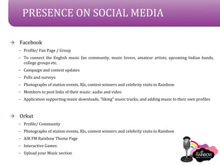 PRESENCE ON SOCIAL MEDIA

?   Facebook
    C Profile/ Fan Page / Group
    C To connect the English music fan community, music lovers, amateur artists, upcoming Indian bands,
      college groups etc.
    C Campaign and contest updates
    C Polls and surveys
    C Photographs of station events, RJs, contest winners and celebrity visits to Rainbow
    C Members to post links of their music: audio and video
    C Application supporting music downloads, liking music tracks, and adding music to their own profiles



?   Orkut
    C Profile/ Community
    C Photographs of station events, RJs, contest winners and celebrity visits to Rainbow
    C AIR FM Rainbow Theme Page
    C Interactive Games
    C Upload your Music section
 