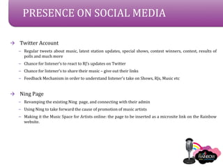 PRESENCE ON SOCIAL MEDIA

?   Twitter Account
    C Regular tweets about music, latest station updates, special shows, contest winners, contest, results of
      polls and much more
    C Chance for listeners to react to RJs updates on Twitter
    C Chance for listeners to share their music C give out their links
    C Feedback Mechanism in order to understand listeners take on Shows, RJs, Music etc



?   Ning Page
    C Revamping the existing Ning page, and connecting with their admin
    C Using Ning to take forward the cause of promotion of music artists
    C Making it the Music Space for Artists online: the page to be inserted as a microsite link on the Rainbow
      website.
 